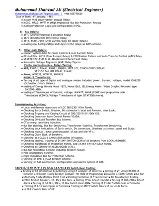 Muhammad Shahzad Ali (Electrical Engineer)
muhammad.shahzad.ali17@gmail.com / +966 505775625
Date of Birth: 9th
January, 1985
● Micom P923 (Over/Under Voltage Relay)
● MCAG, MFAC, MVTT14 (High Impedance Bus Bar Protection Relays)
● Making Protection Logic and configuration in PSL.
4) SEL Relays:
● 311L (Line Differential & Distance Relay)
● 387E (Transformer Differential Relay)
● 451R, 651R, 751R (Over Current/auto Re closer Relays)
● Making new Configuration and Logics in the relays as ABTS scheme.
5) Other main Relays:
● Cooper System Auto Re closer Control & over Current Relay
● GE multiline MIF II (Over Current Relay) & C70 Breaker Failure and Auto Transfer Control (ATC) Relay
● STARTCO SE-134C & SE-326 (Ground Check/Fault Relay
● Automatic Voltage Regulator (AVR) Relay Tapcon.
Electo mechanical/Aux. Relays Testing:
● ABB: RXMD1, RXMA1, RXME1, RXMB1, SPER 1C1, SYNCH CHECH RELAY,
VT FUSE FAILURE RELAY, E-MAX.
● Areva: MVAX12, MVAX11, MVAX31
Meters & Transducers:
● Testing of all type of Digital and analogue meters Included power, Current, voltage, model ION6200
(Schneider).Shark (Nexus).
● testing of Energy Meters Nexus 1272, Nexus1262, SEL Energy Meter, Video Graphic Recorder type
SM2000 (ABB).
● testing of Transducers of Current, voltage, MWATT, MVAR (CEWE) and programme able
Transducers (CEWE), Voltage Transducers of type ISTAT300 (Areva).
Commissioning Activities:
● Local and Remote operations of LCC 380/230/115kv Panels.
● Checking Earth Switch, Breaker, Dis connector’s local and Remote, Inter Locks.
● Checking Tripping and Closing Circuit of 380/230/115/110KV GIS.
● Checking Operation from Control Panels/SCADA,
● Checking ON-Load Transfers Bus Scheme.
● CT primary/secondary Injection,
● Bus Bar stability, Bus Bar Sensitivity, Transformer Stability, Transformer Sensitivity.
● Checking back indications of Earth switch, Dis connectors, Breakers at control panel and Scada.
● Checking manual /auto synchronization of bus and line VT’s.
● Ckecking Close Block of Breakers.
● checking all SCADA & ANNCIATOR points of station.
● Checking closing, tripping of 34.5KV SWITCH GEAR of all breakers from LOCAL/REMOTE
● Checking Functional of Protection Panels, and 34.5KV SWITCH GEAR Panels.
● Checking all Scheme of ACDBs/DCDBs (ATS).
● Bus bar Protection Scheme including Breaker Failure.
● Pole Discrepancy Scheme.
● High Impedance Bus bar Protection Scheme.
● working on ONE & HALF breaker Scheme.
● working on SAS automation, configuration and alarms System of ABB.
380/230/132/115/110 KV GIS & 34.5/13.8 KV Switch Gear Testing:
● Testing of CT (Protection & Metering) using CT analyzer of Omicron ● testing of VT using CPC100 of
Omicron ● Breakers (using Breaker analyzer TM 1600 of Programma) ●Isolators ● Earth switch ●Bus bar
●SF6 Purity Test●SF6 Dew Point Test ●Winding Excitation of Transformers● All Transformer Testing
●HiPot Test of Breakers, ES, DS & Bus bars. ● testing 115kv GIS of Hyundai ●Testing of 380/230kv GIS of
Areva ●Testing of 34.5kv, 33kv, 13.8kv Switch Gear ABB● Testing of 13.8kv Switch Gear of Shnieder
● Testing of 4.16 Switchgear of Siemens● Testing of 480 V Switch Gears of Larson & Turbo
● 4.16 kv Switch Gear of GE
 