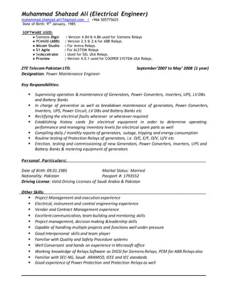Muhammad Shahzad Ali (Electrical Engineer)
muhammad.shahzad.ali17@gmail.com / +966 505775625
Date of Birth: 9th
January, 1985
SOFTWARE USED:
● Siemens Digsi : Version 4.84 & 4.86 used for Siemens Relays
● PCM600 (ABB) : Version 2.5 & 2.6 for ABB Relays.
● Micom Studio : For Areva Relays.
● S1 Agile : For ALSTOM Relays
● SelAccelrator : Used for SEL USA Relays.
● Proview : Version 4.0.1 used for COOPER SYSTEM USA Relays.
ZTE Telecom Pakistan LTD. September’2007 to May’ 2008 (1 year)
Designation: Power Maintenance Engineer
Key Responsibilities:
 Supervising operation & maintenance of Generators, Power Converters, Inverters, UPS, LV DBs
and Battery Banks
 In charge of preventive as well as breakdown maintenance of generators, Power Converters,
Inverters, UPS, Power Circuit, LV DBs and Battery Banks etc
 Rectifying the electrical faults wherever or whenever required
 Establishing history cards for electrical equipment in order to determine operating
performance and managing inventory levels for electrical spare parts as well
 Compiling daily / monthly reports of generators, outage, tripping and energy consumption
 Routine testing of Protection Relays of generators, i.e. O/C, E/F, O/V, U/V etc
 Erection, testing and commissioning of new Generators, Power Converters, Inverters, UPS and
Battery Banks & metering equipment of generators
Personal Particulars:
Date of Birth: 09.01.1985 Marital Status: Married
Nationality: Pakistan Passport #: 1793552
Driving License: Valid Driving Licenses of Saudi Arabia & Pakistan
Other Skills:
 Project Management and execution experience
 Electrical, instrument and control engineering experience
 Vendor and Contract Management experience
 Excellent communication, team building and mentoring skills
 Project management, decision making &leadership skills
 Capable of handling multiple projects and functions well under pressure
 Good Interpersonal skills and team player
 Familiar with Quality and Safety Procedure systems
 Well Conversant and hands on experience in Microsoft office
 Working knowledge of Relays Software as DIGSI for Siemens Relays, PCM for ABB Relays also
 Familiar with SEC-NG, Saudi ARAMCO, IEEE and IEC standards
 Good experience of Power Protection and Protection Relays as well
 