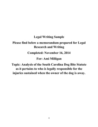 0
Legal Writing Sample
Please find below a memorandum prepared for Legal
Research and Writing
Completed: November 16, 2014
For: Ami Milligan
Topic: Analysis of the South Carolina Dog Bite Statute
as it pertains to who is legally responsible for the
injuries sustained when the owner of the dog is away.
 