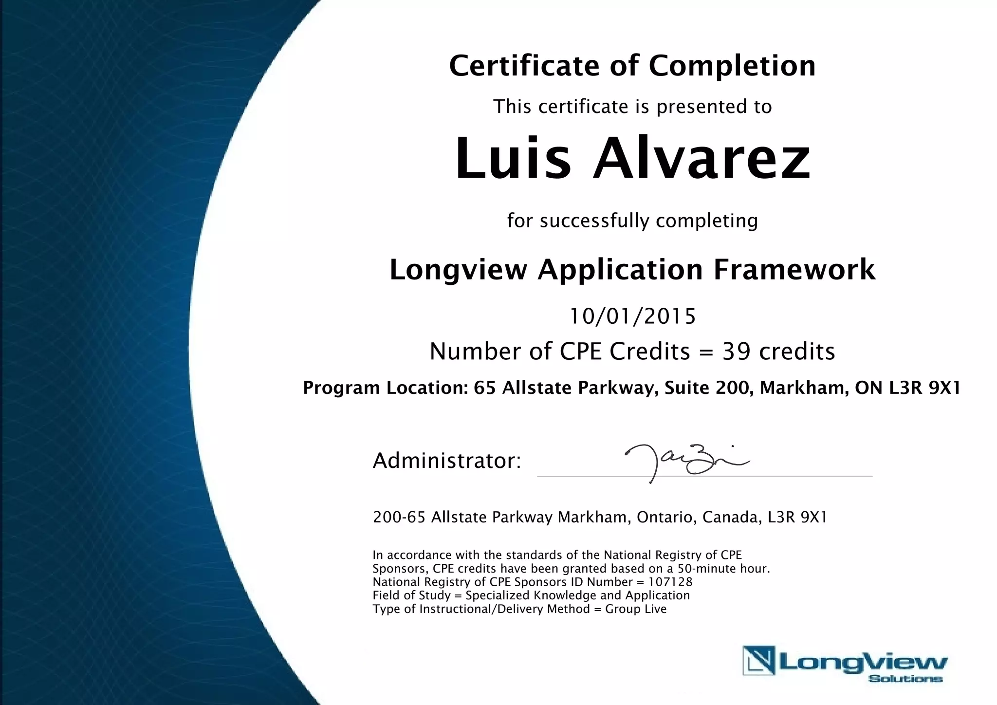 Certificate of Completion
This certificate is presented to
Luis Alvarez
for successfully completing
Longview Application Framework
10/01/2015
Number of CPE Credits = 39 credits
Program Location: 65 Allstate Parkway, Suite 200, Markham, ON L3R 9X1
Administrator:
200-65 Allstate Parkway Markham, Ontario, Canada, L3R 9X1
In accordance with the standards of the National Registry of CPE
Sponsors, CPE credits have been granted based on a 50-minute hour.
National Registry of CPE Sponsors ID Number = 107128
Field of Study = Specialized Knowledge and Application
Type of Instructional/Delivery Method = Group Live