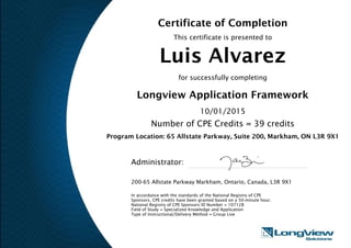 Certificate of Completion
This certificate is presented to
Luis Alvarez
for successfully completing
Longview Application Framework
10/01/2015
Number of CPE Credits = 39 credits
Program Location: 65 Allstate Parkway, Suite 200, Markham, ON L3R 9X1
Administrator:
200-65 Allstate Parkway Markham, Ontario, Canada, L3R 9X1
In accordance with the standards of the National Registry of CPE
Sponsors, CPE credits have been granted based on a 50-minute hour.
National Registry of CPE Sponsors ID Number = 107128
Field of Study = Specialized Knowledge and Application
Type of Instructional/Delivery Method = Group Live
 