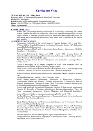 Curriculum Vitae
MOHAMMAD KHASRO MIAH, Ph.D.
Professor, School of Business and Economics, North South University
Dhaka 1229; Bangladesh
E-mail: Khasro.miah@northsouth.edu; khasronsu@gmail.com
Phone: +880-2-8552000 ext.1705 (office), Mobile: +88-017555-93901
Skype: khasro.miah1
CAREER OBJECTIVES
Seeking for a challenging academic organization with a competitive environment that creates
an ideal condition for delivering high-quality educational leadership and publishing research
papers. Aspiring to associate with an organization, which offers a congenial environment for
professional and organizational development, is my career goal to contribute at the highest
level possible.
ACADEMIC QUALIFICATIONS
Post-doctoral Fellowship in the United States of America, October 2009 – June 2010.
D’Amore-McKim School of Business at Northeastern University. Boston, USA. Fellowship
awarded by Fulbright Commission.
Research: Competing Models of Fit in South Asian Human Resource Management: US MNCs
Subsidiaries Vs Local Firms.
Post-doctoral Fellowship in Japan, April 2004 - March 2006. Graduate School of
International Development, Nagoya University, Japan. Fellowship awarded by Japan Society
for the Promotion of Science (JSPS), Japan.
Research: Strategic Human Resource Management and Competitive Advantage (Cross-
cultural issues)
Doctor of Philosophy (Ph.D.), Degree completed in March 2004. Graduate School of
International Development, Nagoya University, Nagoya, Japan.
Thesis: Cross-cultural Study of Human Resource Management Styles: Cases of Bangladeshi
Companies, Japanese, and Western Subsidiaries/Joint Ventures in Bangladesh.
Master of Business Administration in International Management, Degree completed in March
2001.
Faculty of Business and Economics, Shiga University, Japan.
Thesis: Human Resource Management: Applications of Management Philosophy.
Organizational Climate and Manager’s Training and Learning: A Comparative Study of
Japanese Manufacturing Companies in Japan (Shiga Prefectures), Japanese Manufacturing
in Bangladesh and Bangladeshi Manufacturing Companies.
Course work completed: International Management (Seminar I), International Management
(Seminar II), Principles of Business Administration, Business Organizations, Theory of
Firms, International Management, Strategic Marketing, and Managerial Psychology.
Master of Business Studies in management, degree completed in March 1992.
Faculty of Business Administration, Department of Management, Islamic University, Kushtia,
Bangladesh. (First Class Second Position)
Thesis Title: Job Satisfaction and Performance of Bank Employees: A Comparative Study of
Private and Public Bank in Bangladesh.
Course work completed: Management Thought, Management Policies and Procedures,
Industrial Organization, Public Sector Management, Business Research and Operation
Research, Financial Management and Advance Financial Management, Internship, Viva-
voice and others.
Bachelor of Business Studies in Management degree completed in March 1989.
Faculty of Business Administration, Department of Management, Islamic University, Kushtia,
Bangladesh. (First Class Second Position)
 