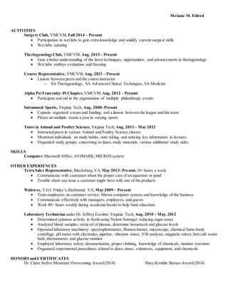 Melanie M. Eldred
ACTIVITIES
Surgery Club, VMCVM, Fall 2014 – Present
 Participation in wet labs to gain extra knowledge and solidify current surgical skills
 Wet labs: suturing
Theriogenology Club, VMCVM, Aug. 2013 – Present
 Gain a better understanding of the latest techniques, opportunities, and advancements in theriogenology
 Wet labs: embryo evaluation and freezing
Course Representative, VMCVM, Aug. 2013 – Present
 Liaison between peers and the course instructor
o SA Theriogenology, SA Advanced Clinical Techniques, SA Medicine
Alpha Psi Fraternity- Pi Chapter, VMCVM, Aug. 2012 – Present
 Participate and aid in the organization of multiple philanthropy events
Intramural Sports, Virginia Tech, Aug. 2008- Present
 Captain- organized a team and funding, and a liaison between the league and the team
 Player on multiple teams a year in varying sports
Tutor in Animal and Poultry Science, Virginia Tech, Aug. 2011 – May 2012
 Instructed peers in various Animal and Poultry Science classes
 Mentored individuals on study habits, note taking, and noticing key information in lectures
 Organized study groups; concerning to dates,study materials, various additional study aides
SKILLS
Computer:Microsoft Office,AVIMARK,MICROS system
OTHER EXPERIENCES
Tetra Sales Representative, Blacksburg,VA, May 2013- Present,16+ hours a week
 Communicate with customers about the proper care of an aquarium or pond
 Trouble shoot any issue a customer might have with one of the products
Waitress, T.G.I. Friday’s,Richmond, VA, May 2009 – Present
 Train employees on customer service, Micros computer system, and knowledge of the business
 Communicate effectively with managers, employees, and guests
 Work 40+ hours weekly during academia breaks to help fund education
Laboratory Technician under Dr. Jeffery Escobar,Virginia Tech, Aug. 2010 – May. 2012
 Determined xylanase activity in feeds using Nelson Somogyi reducing sugar assay
 Analyzed blood samples: retrieval of plasma, determine hematocrit and glucose levels
 Operated laboratory machinery: spectrophotometer, Bunsen burner, microscope, chemical fume hood,
centrifuge, pH meter with electrodes, pipettor, vibration mixer, YSI analyzer, magnetic stirrer, hot/cold water
bath, thermometer, and glucose monitor
 Employed laboratory safety: documentation, proper clothing, knowledge of chemicals, monitor reactions
 Organized experimental procedures; related to dates,times, volunteers, equipment, and chemicals
HONORS and CERTIFICATES
Dr. Claire Seifert Memorial Overcoming Award (2014) Mary Kemble Barnes Award (2014)
 