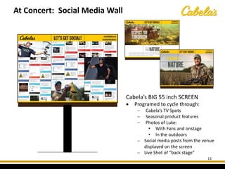13
Cabela’s BIG 55 inch SCREEN
• Programed to cycle through:
− Cabela’s TV Spots
− Seasonal product features
− Photos of Luke:
• With Fans and onstage
• In the outdoors
− Social media posts from the venue
displayed on the screen
− Live Shot of “back stage”
At Concert: Social Media Wall
 