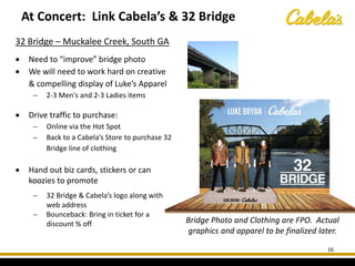 16
32 Bridge – Muckalee Creek, South GA
• Need to “improve” bridge photo
• We will need to work hard on creative
& compelling display of Luke’s Apparel
− 2-3 Men's and 2-3 Ladies items
• Drive traffic to purchase:
− Online via the Hot Spot
− Back to a Cabela’s Store to purchase 32
Bridge line of clothing
• Hand out biz cards, stickers or can
koozies to promote
− 32 Bridge & Cabela’s logo along with
web address
− Bounceback: Bring in ticket for a
discount % off
At Concert: Link Cabela’s & 32 Bridge
Bridge Photo and Clothing are FPO. Actual
graphics and apparel to be finalized later.
 