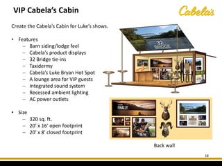 Back wall
18
VIP Cabela’s Cabin
Create the Cabela’s Cabin for Luke’s shows.
• Features
− Barn siding/lodge feel
− Cabela’s product displays
− 32 Bridge tie-ins
− Taxidermy
− Cabela’s Luke Bryan Hot Spot
− A lounge area for VIP guests
− Integrated sound system
− Recessed ambient lighting
− AC power outlets
• Size
− 320 sq. ft.
− 20′ x 16′ open footprint
− 20′ x 8′ closed footprint
 