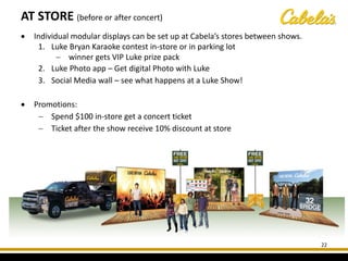 AT STORE (before or after concert)
22
• Individual modular displays can be set up at Cabela’s stores between shows.
1. Luke Bryan Karaoke contest in-store or in parking lot
− winner gets VIP Luke prize pack
2. Luke Photo app – Get digital Photo with Luke
3. Social Media wall – see what happens at a Luke Show!
• Promotions:
− Spend $100 in-store get a concert ticket
− Ticket after the show receive 10% discount at store
 