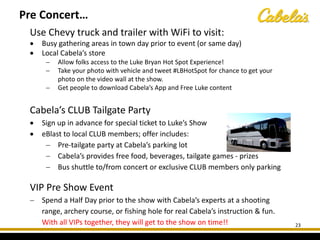 Use Chevy truck and trailer with WiFi to visit:
• Busy gathering areas in town day prior to event (or same day)
• Local Cabela’s store
− Allow folks access to the Luke Bryan Hot Spot Experience!
− Take your photo with vehicle and tweet #LBHotSpot for chance to get your
photo on the video wall at the show.
− Get people to download Cabela’s App and Free Luke content
Cabela’s CLUB Tailgate Party
• Sign up in advance for special ticket to Luke’s Show
• eBlast to local CLUB members; offer includes:
− Pre-tailgate party at Cabela’s parking lot
− Cabela’s provides free food, beverages, tailgate games - prizes
− Bus shuttle to/from concert or exclusive CLUB members only parking
VIP Pre Show Event
− Spend a Half Day prior to the show with Cabela’s experts at a shooting
range, archery course, or fishing hole for real Cabela’s instruction & fun.
With all VIPs together, they will get to the show on time!! 23
Pre Concert…
 