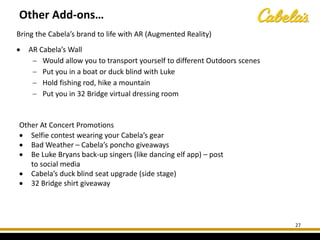 Bring the Cabela’s brand to life with AR (Augmented Reality)
• AR Cabela’s Wall
− Would allow you to transport yourself to different Outdoors scenes
− Put you in a boat or duck blind with Luke
− Hold fishing rod, hike a mountain
− Put you in 32 Bridge virtual dressing room
27
Other At Concert Promotions
• Selfie contest wearing your Cabela’s gear
• Bad Weather – Cabela’s poncho giveaways
• Be Luke Bryans back-up singers (like dancing elf app) – post
to social media
• Cabela’s duck blind seat upgrade (side stage)
• 32 Bridge shirt giveaway
Other Add-ons…
 