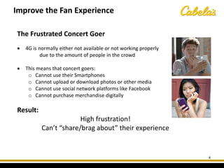 The Frustrated Concert Goer
• 4G is normally either not available or not working properly
due to the amount of people in the crowd
• This means that concert goers:
o Cannot use their Smartphones
o Cannot upload or download photos or other media
o Cannot use social network platforms like Facebook
o Cannot purchase merchandise digitally
Result:
High frustration!
Can’t “share/brag about” their experience
Improve the Fan Experience
4
 