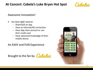 At Concert: Cabela’s Luke Bryan Hot Spot
7
Awesome innovation!
• Fan Does NOT need to:
− Download an app
− Have an Internet/4G connection
− Have App store account or use
their credit card
− Have advanced knowledge of their
mobile device
An EASY and FUN Experience
Brought to the fan by
 