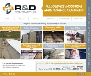 FULL-SERVICE INDUSTRIAL
MAINTENANCE COMPANY
A few of our multi-national clients include:
ABSA, Afrisam, Botswana Ash, Pioneer Foods,
Robor Galvanisers and SAB Miller.
Call us for a professional assessment and quote.
Contact us on 0861 072 633,
Remo Torrente 083 255 3415 or David Williams 083 235 9006
www.r-d.co.za
We pride ourselves on offering a wide variety of services...
Industrial coatings Core drillingRoof refurbishment and
sheeting installations
Concrete and spalling
repair
Asbestos removal and
encapsulation
Specialised access and
netting systems
Turnkey specialist signage
applications
HOME ABOUT US SERVICES CASE STUDIES HEALTH & SAFETY CERTIFICATION
 