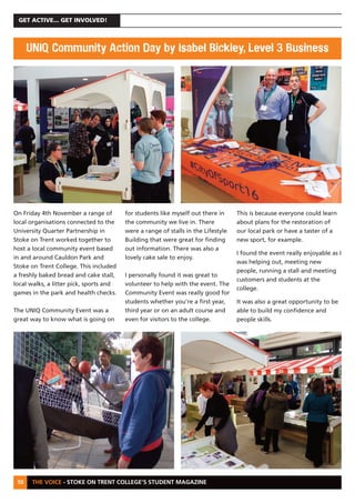 THE VOICE - STOKE ON TRENT COLLEGE’S STUDENT MAGAZINE
GET ACTIVE... GET INVOLVED!
10
On Friday 4th November a range of
local organisations connected to the
University Quarter Partnership in
Stoke on Trent worked together to
host a local community event based
in and around Cauldon Park and
Stoke on Trent College. This included
a freshly baked bread and cake stall,
local walks, a litter pick, sports and
games in the park and health checks.
The UNIQ Community Event was a
great way to know what is going on
for students like myself out there in
the community we live in. There
were a range of stalls in the Lifestyle
Building that were great for finding
out information. There was also a
lovely cake sale to enjoy.
I personally found it was great to
volunteer to help with the event. The
Community Event was really good for
students whether you're a first year,
third year or on an adult course and
even for visitors to the college.
This is because everyone could learn
about plans for the restoration of
our local park or have a taster of a
new sport, for example.
I found the event really enjoyable as I
was helping out, meeting new
people, running a stall and meeting
customers and students at the
college.
It was also a great opportunity to be
able to build my confidence and
people skills.
UNIQ Community Action Day by Isabel Bickley, Level 3 Business
 