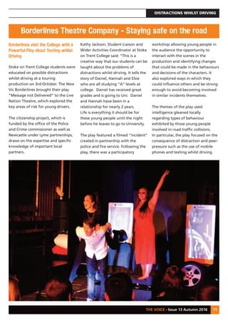 DISTRACTIONS WHILST DRIVING
THE VOICE - Issue 13 Autumn 2016 11
Borderlines visit the College with a
Powerful Play about Texting whilst
Driving
Stoke on Trent College students were
educated on possible distractions
whilst driving at a touring
production on 3rd October. The New
Vic Borderlines brought their play
“Message not Delivered” to the Live
Nation Theatre, which explored the
key areas of risk for young drivers.
The citizenship project, which is
funded by the office of the Police
and Crime commissioner as well as
Newcastle under Lyme partnerships,
draws on the expertise and specific
knowledge of important local
partners.
Kathy Jackson, Student Liaison and
Wider Activities Coordinator at Stoke
on Trent College said: “This is a
creative way that our students can be
taught about the problems of
distractions whilst driving. It tells the
story of Daniel, Hannah and Elsie
who are all studying “A” levels at
college. Daniel has received great
grades and is going to Uni. Daniel
and Hannah have been in a
relationship for nearly 2 years.
Life is everything it should be for
these young people until the night
before he leaves to go to University.
The play featured a filmed “incident”
created in partnership with the
police and fire service. Following the
play, there was a participatory
workshop allowing young people in
the audience the opportunity to
interact with the scenes in the
production and identifying changes
that could be made in the behaviours
and decisions of the characters. It
also explored ways in which they
could influence others and be strong
enough to avoid becoming involved
in similar incidents themselves.
The themes of the play used
intelligence gleaned locally
regarding types of behaviour
exhibited by those young people
involved in road traffic collisions.
In particular, the play focused on the
consequence of distraction and peer-
pressure such as the use of mobile
phones and texting whilst driving.
Borderlines Theatre Company - Staying safe on the road
 