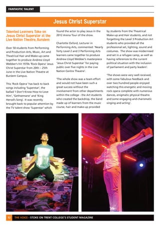 THE VOICE - STOKE ON TRENT COLLEGE’S STUDENT MAGAZINE
FANTASTIC TALENT
12
Talented Learners Take on
Jesus Christ Superstar at the
Live Nation Theatre, Burslem
Over 50 students from Performing
and Production Arts, Music, Art and
Theatrical Hair and Make-up came
together to produce Andrew Lloyd
Webber’s hit 1970s ‘Rock Opera’ Jesus
Christ Superstar from 20th – 25th
June in the Live Nation Theatre at
Burslem Campus.
This ‘Rock Opera’ has back to back
songs including ‘Superstar’, the
ballad ‘I Don’t Know How to Love
Him’, ‘Gethsemane’ and ‘King
Herod’s Song’. It was recently
brought back to popular attention by
the TV talent show ‘Superstar’ which
found the actor to play Jesus in the
2012 Arena Tour of the show.
Charlotte Oxford, Lecturer in
Performing Arts, commented: ‘Nearly
forty Level 2 and 3 Performing Arts
learners came together to produce
Andrew Lloyd Webber’s masterpiece
‘Jesus Christ Superstar’ for paying
public over five nights in the Live
Nation Centre Theatre’.
‘The whole show was a team effort
and would not have been such a
great success without the
involvement from other departments
within the college - the Art students
who created the backdrop, the band
made up of learners from the music
course, hair and make-up provided
by students from the Theatrical
Make-up and Hair students, and not
forgetting the Level 3 Production Art
students who provided all the
professional set, lighting, sound and
costumes. The show was modernised
and set in a refugee camp, as well as
having references to the current
political situation with the inclusion
of parliament and party leaders’.
‘The shows were very well received,
with some fabulous feedback and
over two hundred people enjoyed
watching this energetic and moving
rock opera complete with numerous
dances, enigmatic physical theatre
and some engaging and charismatic
singing and acting’.
Jesus Christ Superstar
 
