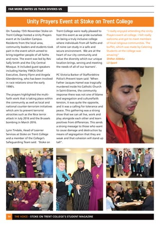 THE VOICE - STOKE ON TRENT COLLEGE’S STUDENT MAGAZINE
FAR MORE UNITES US THAN DIVIDES US
14
On Tuesday 15th November Stoke on
Trent College hosted a Unity Prayers
event at its Cauldon Campus.
Residents from the local area,
community leaders and students took
part in the event which aimed to
bring together people of all faiths
and none. The event was led by Rev
Sally Smith and the City Central
Mosque. It included guest speakers
including Hanley YMCA Chief
Executive, Danny Flynn and Angela
Glendenning, who has been involved
in race relations since the early
1990’s.
The prayers highlighted the multi-
faith work that is taking place within
the community as well as local and
national counter-terrorism initiatives
which aim to prevent terrorist
atrocities such as the Nice terror
attack in July 2016 and the Brussels
bombing in March 2016.
Lynn Tindale, Head of Learner
Services at Stoke on Trent College
and a member of the College’s
Safeguarding Team said: ‘Stoke on
Trent College were really pleased to
host this event as we pride ourselves
on being a truly inclusive college
where individuals from all faiths and
of none can study in a safe and
secure environment. We are at the
heart of our city community and
value the diversity which our unique
location brings, serving and meeting
the needs of all of our learners’.
PC Victoria Barker of Staffordshire
Police’s Prevent team said: ‘When
Father Jacques Hamel was tragically
murdered inside his Catholic Church
in Saint-Etienne, the community
response there was not one of blame
and segregation and culture/faith
tension, it was quite the opposite,
and it was a calling for tolerance and
peace. This gathering was a strong
show that we can all live, work and
play alongside each other and learn
positives from differences. This sends
a strong message to those who want
to cause damage and destruction by
means of segregation that they are
weak and that cohesion will stand up
tall”.
“I really enjoyed attending the Unity
Prayers event at college. I felt really
welcome and got to meet members
of local religious communities. The
buffet, which was made by Catering
Students at the college was
amazing”
Shther Aldeka
L3 Sport
Unity Prayers Event at Stoke on Trent College
 
