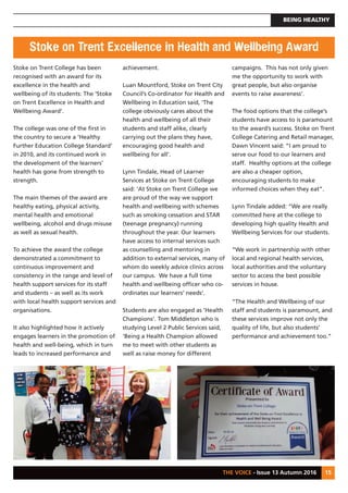 BEING HEALTHY
THE VOICE - Issue 13 Autumn 2016 15
Stoke on Trent College has been
recognised with an award for its
excellence in the health and
wellbeing of its students: The ‘Stoke
on Trent Excellence in Health and
Wellbeing Award’.
The college was one of the first in
the country to secure a ‘Healthy
Further Education College Standard’
in 2010, and its continued work in
the development of the learners’
health has gone from strength to
strength.
The main themes of the award are
healthy eating, physical activity,
mental health and emotional
wellbeing, alcohol and drugs misuse
as well as sexual health.
To achieve the award the college
demonstrated a commitment to
continuous improvement and
consistency in the range and level of
health support services for its staff
and students – as well as its work
with local health support services and
organisations.
It also highlighted how it actively
engages learners in the promotion of
health and well-being, which in turn
leads to increased performance and
achievement.
Luan Mountford, Stoke on Trent City
Council’s Co-ordinator for Health and
Wellbeing in Education said, ‘The
college obviously cares about the
health and wellbeing of all their
students and staff alike, clearly
carrying out the plans they have,
encouraging good health and
wellbeing for all’.
Lynn Tindale, Head of Learner
Services at Stoke on Trent College
said: ‘At Stoke on Trent College we
are proud of the way we support
health and wellbeing with schemes
such as smoking cessation and STAR
(teenage pregnancy) running
throughout the year. Our learners
have access to internal services such
as counselling and mentoring in
addition to external services, many of
whom do weekly advice clinics across
our campus. We have a full time
health and wellbeing officer who co-
ordinates our learners’ needs’.
Students are also engaged as ‘Health
Champions’. Tom Middleton who is
studying Level 2 Public Services said,
‘Being a Health Champion allowed
me to meet with other students as
well as raise money for different
campaigns. This has not only given
me the opportunity to work with
great people, but also organise
events to raise awareness’.
The food options that the college’s
students have access to is paramount
to the award’s success. Stoke on Trent
College Catering and Retail manager,
Dawn Vincent said: “I am proud to
serve our food to our learners and
staff. Healthy options at the college
are also a cheaper option,
encouraging students to make
informed choices when they eat”.
Lynn Tindale added: “We are really
committed here at the college to
developing high quality Health and
Wellbeing Services for our students.
“We work in partnership with other
local and regional health services,
local authorities and the voluntary
sector to access the best possible
services in house.
“The Health and Wellbeing of our
staff and students is paramount, and
these services improve not only the
quality of life, but also students’
performance and achievement too.”
Stoke on Trent Excellence in Health and Wellbeing Award
 