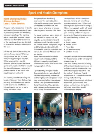 THE VOICE - STOKE ON TRENT COLLEGE’S STUDENT MAGAZINE
MAKING A DIFFERENCE
16
Health Champions Update
Shannon Anthony
Level 3 Public Services
This year we have recruited 13 Sports
and Health Champions to participate
in promoting Health and Wellbeing
issues across college. The training
was in two stages. Shannon Louise
Anthony has shared her experience
of the training and why she decided
to be a Health and Sports Champion
this year.
For the first part of the training we
went to Fenton Manor. When we
first got there, we got to know
everyone by playing ice breakers.
While we were there we did
different sport activities. We learnt
games primary school children would
like. We did this so we could go to
primary schools in the future and
play the games we learnt.
The second part of the training was
based at Stoke on Trent College. We
did drug, sexual health and mental
health awareness. All of this is so
interesting and you get to learn
things you never knew.
You get to learn about drug
awareness. You learn about the
effects of the drugs. what quantities
you need for them to work. We
learnt about what kind of people
take drugs and why they take them.
For sexual health we learnt about all
the different STIs and STDs. We
played a game with dominos and
had to match all the sides up with
the correct answers. We played Bingo
and Charlotte, the Sexual Health
Team Leader, read out questions and
we had the answers. Whoever won
got a prize.
When we did the mental health
session we learnt about all the
different types of mental health
problems and who it effects and how
many people it effects.
I gained alot by doing the Health
Champions training. I gained alot of
confidence by meeting new people
and having to work with people who I
have never met before. I gained new
friends. I also gained experience of
doing the activities. I have gained a
wide knowledge of drug awareness,
sexual health and mental health.
I wanted to do Health Champions
because, not only is it something
positive to put on your CV, but I will
also enjoy the experience of doing it.
I’ll meet new people and it will boost
my confidence. My friends did it last
year and they told me it is a good
thing to do. They got to raise money
for some deserving charities. For
example:
• Breast cancer
• Mental health
• Poppy day
• HIV awareness day
• Children in need
This year I will be able to raise money
for these charities and it will be great
to experience it.
I am most looking forward to doing
different activities to raise money for
different charities. I have done a lot
of fundraising activities when I did
the college’s Challenge Poland
Programme, so I know how to make
money via fundraising.
Doing Health Champions is a brilliant
experience, you will meet new
people and learn new things. It is
definitely something I would
recommend to others!
Sport and Health Champions
 