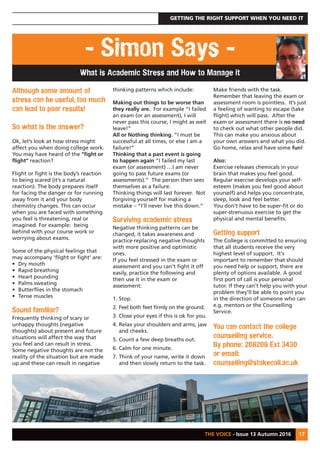 GETTING THE RIGHT SUPPORT WHEN YOU NEED IT
THE VOICE - Issue 13 Autumn 2016 17
- Simon Says -
What is Academic Stress and How to Manage it
Although some amount of
stress can be useful, too much
can lead to poor results!
So what is the answer?
Ok, let’s look at how stress might
affect you when doing college work.
You may have heard of the “fight or
flight” reaction?
Flight or fight is the body’s reaction
to being scared (it’s a natural
reaction). The body prepares itself
for facing the danger or for running
away from it and your body
chemistry changes. This can occur
when you are faced with something
you feel is threatening, real or
imagined. For example: being
behind with your course work or
worrying about exams.
Some of the physical feelings that
may accompany ‘flight or fight’ are:
• Dry mouth
• Rapid breathing
• Heart pounding
• Palms sweating
• Butterflies in the stomach
• Tense muscles
Sound familiar?
Frequently thinking of scary or
unhappy thoughts (negative
thoughts) about present and future
situations will affect the way that
you feel and can result in stress.
Some negative thoughts are not the
reality of the situation but are made
up and these can result in negative
thinking patterns which include:
Making out things to be worse than
they really are. For example “I failed
an exam (or an assessment), I will
never pass this course, I might as well
leave!”
All or Nothing thinking. “I must be
successful at all times, or else I am a
failure!”
Thinking that a past event is going
to happen again “I failed my last
exam (or assessment) …I am never
going to pass future exams (or
assessments).” The person then sees
themselves as a failure.
Thinking things will last forever. Not
forgiving yourself for making a
mistake – “I’ll never live this down.”
Surviving academic stress
Negative thinking patterns can be
changed, it takes awareness and
practice replacing negative thoughts
with more positive and optimistic
ones.
If you feel stressed in the exam or
assessment and you can’t fight it off
easily, practice the following and
then use it in the exam or
assessment:
1. Stop.
2. Feel both feet firmly on the ground.
3. Close your eyes if this is ok for you.
4. Relax your shoulders and arms, jaw
and cheeks.
5. Count a few deep breaths out.
6. Calm for one minute.
7. Think of your name, write it down
and then slowly return to the task.
Make friends with the task.
Remember that leaving the exam or
assessment room is pointless. It’s just
a feeling of wanting to escape (take
flight) which will pass. After the
exam or assessment there is no need
to check out what other people did.
This can make you anxious about
your own answers and what you did.
Go home, relax and have some fun!
Also:
Exercise releases chemicals in your
brain that makes you feel good.
Regular exercise develops your self-
esteem (makes you feel good about
yourself) and helps you concentrate,
sleep, look and feel better.
You don’t have to be super-fit or do
super-strenuous exercise to get the
physical and mental benefits.
Getting support
The College is committed to ensuring
that all students receive the very
highest level of support. It's
important to remember that should
you need help or support, there are
plenty of options available. A good
first port of call is your personal
tutor. If they can't help you with your
problem they'll be able to point you
in the direction of someone who can
e.g. mentors or the Counselling
Service.
You can contact the college
counselling service.
By phone: 208208 Ext 3430
or email:
counselling@stokecoll.ac.uk
 