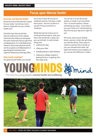 THE VOICE - STOKE ON TRENT COLLEGE’S STUDENT MAGAZINE
HEALTHY MIND, HEALTHY BODY
18
Exercise and Mental Health
Everyone knows that exercise is good
for your body - but did you know
that it's important for your mental
health too?
Scientists have discovered that
exercise makes your brain release
chemicals that make you feel good -
the same chemicals that you get from
antidepressants. For mild depression,
research shows that physical activity
can be as good as antidepressants or
psychological treatments like
cognitive behavioural therapy (CBT).
How much exercise?
For good mental health, you should
aim to do at least 30 minutes of
moderate exercise, five days a week.
Don't panic - this isn't as bad as it
sounds! The key word here is
moderate.
Moderate exercise means you're
working hard enough to raise your
heart rate and break a sweat, but
you can still talk. It could include
things like:
• walking the dog
• riding your bike
• skateboarding or roller-blading
• walking to college instead of
getting the bus, or getting off a
few stops early.
You can do it as one 30-minute
session, or break it up into shorter
10 or 15 minute sessions. Choose
something you enjoy - if you hate it,
you won't stick to it. Find something
that fits into your day and is right for
you.
Of course, when you're feeling
down, exercise is often the last thing
you feel like doing. That's why it's
useful to exercise with a friend, so
you can motivate each other. Set
goals and measure your progress, so
you can see the difference it makes.
Focus upon Mental Health
 