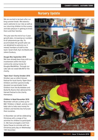CHARITY EVENTS - AUTUMN TERM
THE VOICE - Issue 13 Autumn 2016 19
We are excited to be back after our
long summer break. We extend a
warm welcome to our new as well as
our returning children to the nursery
and take pleasure in getting to know
them and their families.
This year sees the end of our 3 year
growth plan, increasing our numbers
to 67 placements per day. To
accommodate the growth plan we
are delighted to welcome our 3
newest members of staff to the
team: Sarah Chell, Kym Archbold and
Jolene Duxbury.
Dougie Mac September 2016
We have already been busy with our
involvement within the local
community raising money for
Douglas MacMillian. Through our
cake sale we raised £66.48 for the
charity.
‘Open Door’ Charity October 2016
October saw us collect Harvest
Festival for local charity ‘Open Door’.
Children and their parents kindly
donated non-perishable foods.
Children from the Bumblebee and
Butterfly Rooms then delivered the
Harvest Festival to the charity
themselves.
Children in Need November 2016
November will see us dress up for
BBC ‘Children in Need’, and do a mini
bake sale to help raise money for
children and families less fortunate
than ourselves.
In December we will be celebrating
Christmas with a range of fun
activities for children to participate
in. We have arranged a visit from
Santa Clause to coincide with our
Christmas party day on Wednesday
14th December.
Nursery Update
 