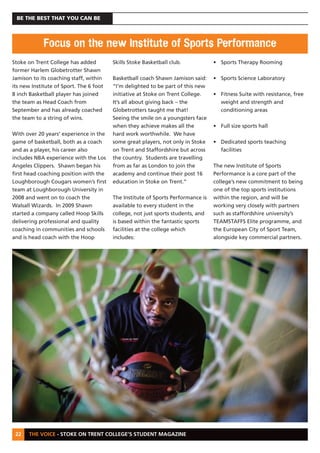 THE VOICE - STOKE ON TRENT COLLEGE’S STUDENT MAGAZINE
BE THE BEST THAT YOU CAN BE
22
Stoke on Trent College has added
former Harlem Globetrotter Shawn
Jamison to its coaching staff, within
its new Institute of Sport. The 6 foot
8 inch Basketball player has joined
the team as Head Coach from
September and has already coached
the team to a string of wins.
With over 20 years’ experience in the
game of basketball, both as a coach
and as a player, his career also
includes NBA experience with the Los
Angeles Clippers. Shawn began his
first head coaching position with the
Loughborough Cougars women’s first
team at Loughborough University in
2008 and went on to coach the
Walsall Wizards. In 2009 Shawn
started a company called Hoop Skills
delivering professional and quality
coaching in communities and schools
and is head coach with the Hoop
Skills Stoke Basketball club.
Basketball coach Shawn Jamison said:
“I’m delighted to be part of this new
initiative at Stoke on Trent College.
It’s all about giving back – the
Globetrotters taught me that!
Seeing the smile on a youngsters face
when they achieve makes all the
hard work worthwhile. We have
some great players, not only in Stoke
on Trent and Staffordshire but across
the country. Students are travelling
from as far as London to join the
academy and continue their post 16
education in Stoke on Trent.”
The Institute of Sports Performance is
available to every student in the
college, not just sports students, and
is based within the fantastic sports
facilities at the college which
includes:
• Sports Therapy Rooming
• Sports Science Laboratory
• Fitness Suite with resistance, free
weight and strength and
conditioning areas
• Full size sports hall
• Dedicated sports teaching
facilities
The new Institute of Sports
Performance is a core part of the
college’s new commitment to being
one of the top sports institutions
within the region, and will be
working very closely with partners
such as staffordshire university’s
TEAMSTAFFS Elite programme, and
the European City of Sport Team,
alongside key commercial partners.
Focus on the new Institute of Sports Performance
 