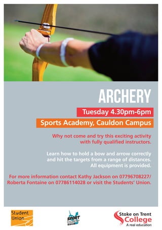 Tuesday 4.30pm-6pm
Sports Academy, Cauldon Campus
ARCHERY
Why not come and try this exciting activity
with fully qualified instructors.
Learn how to hold a bow and arrow correctly
and hit the targets from a range of distances.
All equipment is provided.
For more information contact Kathy Jackson on 07796708227/
Roberta Fontaine on 07786114028 or visit the Students’ Union.
 