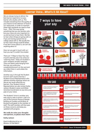 THE VOICE - Issue 13 Autumn 2016 3
WE NEED TO HEAR FROM…YOU!
7 ways to have
your say
Student Council
Representatives
Course
Representative
Meetings
Learner
Surveys
Students’
Union
Student
Governors
7
1 2 3
4
Staff Star
Nomination
Compliments
and Complaints5 6
Please take a few moments to nominate a member of staff to help us to recognise their work
and to thank them for their contribution.
Any member of staff at the College can be nominated for a College STAR Award at any time and the
College will recognise its STARS on a monthly basis.
Nominations can be made by any College student or visitor to the College.
Nominations cannot be made by members of College staff.
See reverse for nomination form…
Once complete please hand it in to any reception, thank you.
Cauldon Campus Stoke Road, Shelton, Stoke on Trent, ST4 2DG
Burslem Campus Moorland Road, Burslem, Stoke on Trent, ST6 1JJ
T 01782 208208 F 01782 603504 Minicom 01782 603508 www.stokecollege.ac.uk
You Said We DID
Refurbishment is scheduled for June/July
2016 including new flooring with sports
marking.
Learners requested the refurbishment of
the Sports Hall at Burslem Campus
including new flooring.
An Elite Sports Performance Manager
has been appointed.
Learners requested the introduction of
more competitive sports and regular
informal competitions against other
colleges.
Smart Pass introduced allowing learners
to use all local bus services and all routes.
Feedback given by learners on current
college bus service suggests that it has
been underutilised.
New Enrichment offer to be launched in
September 2016 including new and
exciting clubs.
Enrichment consultation gave learners
the opportunity to shape the Enrichment
offer for 2016/17
Two compasses have been purchased.
Learners requested a compass to be
placed in the interfaith prayer rooms at
both campuses in order to establish which
way to pray.
New first floor study zone created in the
Enterprise HUB.
Learners expressed concerns that the
LRC was crowded during peak periods.
Learner Voice…What’s It All About?
We are always trying to deliver the
best learner experience to every
learner who studies with us. This
includes everything from the quality of
your lessons to the selection of food in
our restaurants. In order to maintain
these high standards we need to hear
from…YOU! This may not be
something that you are familiar with,
but your views are very important to
us and we love to hear them. We like
to hear when things are going well, so
if you are having a great time at
college please tell us. We equally like
to hear when things could be better.
If we don’t know about it, we can’t do
anything about it!
How can you get in touch with us I
hear you say? It couldn’t be simpler:
There are ‘7 Ways to Have Your Say’.
A quick and easy way is by using our
‘Listening Trees’. These are located in
main reception at both campuses.
There are blank cards hanging from
the tree, you write your
compliment/concern on the card and
we collect them in and collate the
information.
Another way is through the Student
Council. Each course area has a
Student Council Representative who
attends monthly meetings where we
discuss any issues affecting our
learners. Your Student Council
Representative can also contact Kathy
Jackson (Student Liaison and Wider
Activities Coordinator) at any time and
pass on your views.
The Students’ Union is another very
easy way to raise a concern. Call in to
any of the Common Rooms (Lifestyle
Building at Cauldon and B-block at
Burslem) and speak to the member of
staff. The staff member will then pass
on these concerns and keep you
updated with progress.
We really do value your thoughts
and opinions, so please share them!
Kathy Jackson
Kjack1sc@stokecoll.ac.uk
Mobile: 07796708227
 