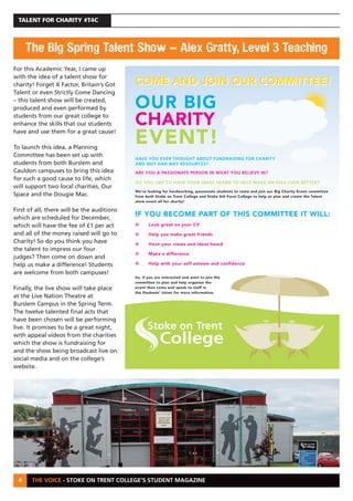 THE VOICE - STOKE ON TRENT COLLEGE’S STUDENT MAGAZINE
TALENT FOR CHARITY #T4C
4
For this Academic Year, I came up
with the idea of a talent show for
charity! Forget X Factor, Britain’s Got
Talent or even Strictly Come Dancing
– this talent show will be created,
produced and even performed by
students from our great college to
enhance the skills that our students
have and use them for a great cause!
To launch this idea, a Planning
Committee has been set up with
students from both Burslem and
Cauldon campuses to bring this idea
for such a good cause to life, which
will support two local charities, Our
Space and the Dougie Mac.
First of all, there will be the auditions
which are scheduled for December,
which will have the fee of £1 per act
and all of the money raised will go to
Charity! So do you think you have
the talent to impress our four
judges? Then come on down and
help us make a difference! Students
are welcome from both campuses!
Finally, the live show will take place
at the Live Nation Theatre at
Burslem Campus in the Spring Term.
The twelve talented final acts that
have been chosen will be performing
live. It promises to be a great night,
with appeal videos from the charities
which the show is fundraising for
and the show being broadcast live on
social media and on the college’s
website.
The Big Spring Talent Show – Alex Gratty, Level 3 Teaching
COME AND JOIN OUR COMMITTEE!
OUR BIG
CHARITY
EVENT!
HAVE YOU EVER THOUGHT ABOUT FUNDRAISING FOR CHARITY
AND NOT HAD ANY RESOURCES?
ARE YOU A PASSIONATE PERSON IN WHAT YOU BELIEVE IN?
DO YOU LIKE TO HAVE YOUR IDEAS HEARD TO HELP MAKE AN IDEA EVEN BETTER?
We’re looking for hardworking, passionate students to come and join our Big Charity Event committee
from both Stoke on Trent College and Stoke 6th Form college to help us plan and create the Talent
show event all for charity!
IF YOU BECOME PART OF THIS COMMITTEE IT WILL:
• Look great on your CV
• Help you make great friends
• Have your views and ideas heard
• You will be making a difference
• Help with your self esteem and confidence
So, if you are interested and want to join the
committee to plan and help organise the
event then come and speak to staff in
the Students Union for more information.
COME AND JOIN OUR COMMITTEE!
OUR BIG
CHARITY
EVENT!
HAVE YOU EVER THOUGHT ABOUT FUNDRAISING FOR CHARITY
AND NOT HAD ANY RESOURCES?
ARE YOU A PASSIONATE PERSON IN WHAT YOU BELIEVE IN?
DO YOU LIKE TO HAVE YOUR IDEAS HEARD TO HELP MAKE AN IDEA EVEN BETTER?
We’re looking for hardworking, passionate students to come and join our Big Charity Event committee
from both Stoke on Trent College and Stoke 6th Form College to help us plan and create the Talent
show event all for charity!
IF YOU BECOME PART OF THIS COMMITTEE IT WILL:
• Look great on your CV
• Help you make great friends
• Have your views and ideas heard
• Make a difference
• Help with your self esteem and confidence
So, if you are interested and want to join the
committee to plan and help organise the
event then come and speak to staff in
the Students’ Union for more information.
 