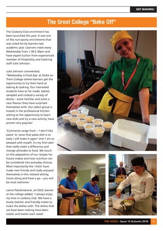 GET BAKING!
THE VOICE - Issue 13 Autumn 2016 5
The Cookery Club enrichment has
been launched this year. It was one
of the non-sporty enrichments that
was voted for by learners last
academic year. Learners meet every
Wednesday from 1.30-2.30pm and
have expert tuition from experienced
member of Hospitality and Catering
staff Julie Johnson.
Julie Johnson commented,
‘‘Wednesday is Food day’ at Stoke on
Trent College where learners get the
opportunity to try their hand at
baking & cooking. Our interested
students have so far made, baked,
sampled and cooked a variety of
dishes – some familiar and some a
new flavour they have surprised
themselves with. Our select group is
hosted in the professional kitchen
setting so the opportunity to learn
new skills and try a new activity, have
proven very popular’.
‘Comments range from – ‘I don’t like
pasta’ to ‘wow that pasta dish is so
tasty I will make it again’ and ‘I am so
pleased with myself, it’s my first cake’
that really make a difference and
change attitudes to food. We touch
on the adaptation of our recipes for
future makes and how nutrition can
be considered into everyday choices.
Most importantly the ‘chefs’ have
made new friends and really enjoyed
themselves in this relaxed setting.
Come along and have a go – you will
be most welcome.’
Lamia Pakalniskiene, an ESOL learner
at the college added, ‘I always enjoy
my time in cookery club. We have a
lovely teacher and friendly mates to
make the dishes with. The dishes that
we have been making have been
tastier and tastier each week’.
The Great College “Bake Off”
 