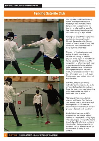 THE VOICE - STOKE ON TRENT COLLEGE’S STUDENT MAGAZINE
EXCITING ENRICHMENT OPPORTUNITIES
6
Fencing takes place every Tuesday
from 4.30-6.00pm in the Sports
Academy’s main hall at Cauldon
Campus. It is an opportunity for
learners to take part in a sport for
free that they might not have had
the chance to try at High School.
Fencing was one of the original nine
sports in the inaugural modern
Olympic Games played in Athens,
Greece in 1896. It is one of only four
sports that have been featured at
every Olympics since 1896.
The sport of fencing incorporates
agility, strength, coordination,
balance and timing. In fencing,
physical ability is just as important as
having a strong mental edge. The
competitors of a fencing match wear
protective gear including a jacket,
glove and head gear. The sport of
fencing features three different
levels, which are categorised by the
type of weapon used in each level.
The weapons used include epee, foil
and the saber.
Sally Peat, the group’s fencing
instructor commented: ‘At the Stoke
on Trent College Satellite club, we
fence the weapon of epee, which is a
point weapon like the rapier of
olden days used in duels’.
‘We focus on technique, tactics,
strategy and having fun. We have
class lessons, one to one lessons and
fencing bouts. So far we have
attained a good level of skill and the
group works really well together’.
Mario Cillero Marinas, an ESOL
student from the college added:
‘Fencing is a hobby that I really enjoy.
I have developed a range of skills and
knowledge of the fencing positions.
I like the fact that when you fence
you get a rush of adrenaline and get
the sensation of being in real
combat’.
Fencing Satellite Club
 