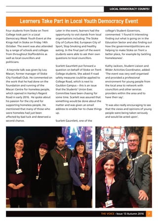 LOCAL DEMOCRACY COUNTS!
THE VOICE - Issue 13 Autumn 2016 7
Four students from Stoke on Trent
College took part in a Local
Democracy Week Youth Event at the
Kings Hall in Stoke on Friday 14th
October. The event was also attended
by a range of schools and colleges
from throughout Staffordshire as
well as local councillors and
politicians.
A keynote talk was given by Lou
Macari, former manager of Stoke
City Football Club. He commented on
the work that he had done on the
foundation and running of the
Macari Centre for homeless people,
which opened in Hanley’s Regent
Road in early 2016. He spoke about
his passion for the city and for
supporting homeless people. He
mentioned that many of those who
were homeless had just been
affected by bad luck and deserved a
second chance.
Later in the event, learners had the
opportunity to visit stands from local
organisations including: The Stoke
City of Culture Bid, European City of
Sport, Stop Smoking and healthy
eating. In the final part of the event
students were able to ask their own
questions to local councillors.
Scarlett Gauntlett put forward a
question on behalf of Stoke on Trent
College students. She asked if road
safety measures could be applied to
College Road, which is next to
Cauldon Campus – this is an issue
that the Students’ Union Exec
Committee have been chasing for
some time. Scarlett was assured that
something would be done about the
matter and was given an email
address to enable her to chase things
up.
Scarlett Gauntlett, one of the
college’s Student Governors,
commented: ‘I found it interesting
finding out what is going on in the
Education Sector and also finding out
how the government/politicians are
helping to make Stoke on Trent a
better place, for example by tackling
homelessness’.
Kathy Jackson, Student Liaison and
Wider Activities Coordinator, added:
‘The event was very well organised
and provided a professional
environment for young people from
the local area to network with
councillors and other services
providers within the area and to
have their say’.
‘It was also really encouraging to see
that the views and opinions of young
people were being taken seriously
and would be acted upon’.
Learners Take Part in Local Youth Democracy Event
 