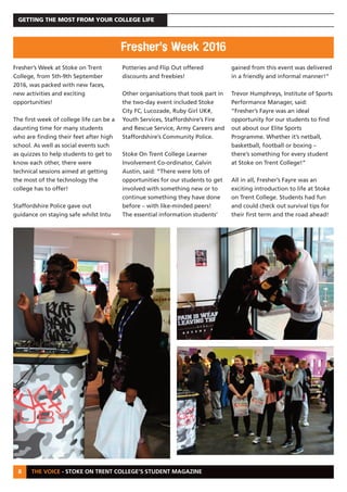 THE VOICE - STOKE ON TRENT COLLEGE’S STUDENT MAGAZINE
GETTING THE MOST FROM YOUR COLLEGE LIFE
8
Fresher’s Week at Stoke on Trent
College, from 5th-9th September
2016, was packed with new faces,
new activities and exciting
opportunities!
The first week of college life can be a
daunting time for many students
who are finding their feet after high
school. As well as social events such
as quizzes to help students to get to
know each other, there were
technical sessions aimed at getting
the most of the technology the
college has to offer!
Staffordshire Police gave out
guidance on staying safe whilst Intu
Potteries and Flip Out offered
discounts and freebies!
Other organisations that took part in
the two-day event included Stoke
City FC, Lucozade, Ruby Girl UK#,
Youth Services, Staffordshire’s Fire
and Rescue Service, Army Careers and
Staffordshire’s Community Police.
Stoke On Trent College Learner
Involvement Co-ordinator, Calvin
Austin, said: “There were lots of
opportunities for our students to get
involved with something new or to
continue something they have done
before – with like-minded peers!
The essential information students’
gained from this event was delivered
in a friendly and informal manner!”
Trevor Humphreys, Institute of Sports
Performance Manager, said:
“Fresher’s Fayre was an ideal
opportunity for our students to find
out about our Elite Sports
Programme. Whether it’s netball,
basketball, football or boxing –
there’s something for every student
at Stoke on Trent College!”
All in all, Fresher’s Fayre was an
exciting introduction to life at Stoke
on Trent College. Students had fun
and could check out survival tips for
their first term and the road ahead!
Fresher’s Week 2016
 