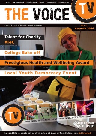 THE VOICE
• NEWS • INFORMATION • COMPETITIONS • TRIPS • ENRICHMENT • STUDENT LIFE
STOKE ON TRENT COLLEGE’S STUDENT MAGAZINE
Lots and lots for you to get involved in here at Stoke on Trent College, so… Get Involved!
ISSUE 13
Autumn 2016
College Bake off
Local Youth Democracy Event
Prestigious Health and Wellbeing Award
Talent for Charity
#T4C
NEWS NEWS NEWS NEWS NEWS NEWS NEWS NEWS NEWS NEWS
 