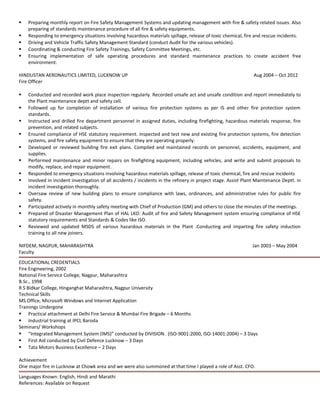  Preparing monthly report on Fire Safety Management Systems and updating management with fire & safety related issues. Also
preparing of standards maintenance procedure of all fire & safety equipments.
 Responding to emergency situations involving hazardous materials spillage, release of toxic chemical, fire and rescue incidents.
 Driving and Vehicle Traffic Safety Management Standard (conduct Audit for the various vehicles).
 Coordinating & conducting Fire Safety Trainings, Safety Committee Meetings, etc.
 Ensuring implementation of safe operating procedures and standard maintenance practices to create accident free
environment.
HINDUSTAN AERONAUTICS LIMITED, LUCKNOW UP Aug 2004 – Oct 2012
Fire Officer
 Conducted and recorded work place inspection regularly. Recorded unsafe act and unsafe condition and report immediately to
the Plant maintenance deptt and safety cell.
 Followed up for completion of installation of various fire protection systems as per IS and other fire protection system
standards.
 Instructed and drilled fire department personnel in assigned duties, including firefighting, hazardous materials response, fire
prevention, and related subjects.
 Ensured compliance of HSE statutory requirement. Inspected and test new and existing fire protection systems, fire detection
systems, and fire safety equipment to ensure that they are operating properly.
 Developed or reviewed building fire exit plans. Compiled and maintained records on personnel, accidents, equipment, and
supplies.
 Performed maintenance and minor repairs on firefighting equipment, including vehicles, and write and submit proposals to
modify, replace, and repair equipment.
 Responded to emergency situations involving hazardous materials spillage, release of toxic chemical, fire and rescue incidents
 Involved in incident investigation of all accidents / incidents in the refinery in project stage. Assist Plant Maintenance Deptt. in
incident investigation thoroughly.
 Oversaw review of new building plans to ensure compliance with laws, ordinances, and administrative rules for public fire
safety.
 Participated actively in monthly safety meeting with Chief of Production (GM) and others to close the minutes of the meetings.
 Prepared of Disaster Management Plan of HAL LKO. Audit of fire and Safety Management system ensuring compliance of HSE
statutory requirements and Standards & Codes like ISO.
 Reviewed and updated MSDS of various hazardous materials in the Plant .Conducting and imparting fire safety induction
training to all new joiners.
NIFDEM, NAGPUR, MAHARASHTRA Jan 2003 – May 2004
Faculty
EDUCATIONAL CREDENTIALS
Fire Engineering, 2002
National Fire Service College, Nagpur, Maharashtra
B.Sc., 1998
R S Bidkar College, Hinganghat Maharashtra, Nagpur University
Technical Skills
MS Office, Microsoft Windows and Internet Application
Trainings Undergone
 Practical attachment at Delhi Fire Service & Mumbai Fire Brigade – 6 Months
 Industrial training at IPCL Baroda
Seminars/ Workshops
 “Integrated Management System (IMS)” conducted by DIVISION. (ISO-9001:2000, ISO-14001:2004) – 3 Days
 First Aid conducted by Civil Defence Lucknow – 3 Days
 Tata Motors Business Excellence – 2 Days
Achievement
One major fire in Lucknow at Chowk area and we were also summoned at that time I played a role of Asst. CFO.
Languages Known: English, Hindi and Marathi
References: Available on Request
 
