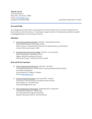 John M. Jarrett
220 CharlieAvenue
Piney Flats, Tennessee. 37686.
Email: jarrettjm@etsu.edu
Telephone:(423)360-4034 LastRevised: December21, 2016
Personal Profile
An undergraduatestudentwhois passionatefor the central science that is chemistry. Being thatI am
bothambitiousandconscientious, I’mlookingto sharpenmy skills in the laboratory andattain valuable
knowledge/experience in the chemical industry.
Education
 East Tennessee State University:Fall2014 – Present (Senior Year)
Anticipated GraduationDate: May of 2017
Major: Honors-In-DisciplineACSChemistry, B.S. (Biochemistry concentration)
Current GPA (4-pointscale): 3.898
 NortheastStateCommunity College: Fall 2011 – Summer2014
Date of Graduation:December of 2013
Degree Obtained: Associate of Science
GPA (4-pointscale): 3.944 (SummaCumLaude)
Relevant Work Experience
 ETSU’sDepartmentof Chemistry:Fall 2015 –Fall 2016
UndergraduateResearch: Synthesis& In-Vitro Cytotoxicity Studiesof Novel
Pyrrolobenzodiazepines
Faculty Mentor:Dr. Abbas G. Shilabin
Email: shilabin@etsu.edu
 EastmanChemical Company:Summerof 2015 - Present
Lab Analyst:Chemical Analysis of Cellulose Ester Products
GroupLeader: Dr. Jennifer Skotty
Email: jskotty@eastman.com
 ETSU’sDepartmentof Psychiatry:September2014 – May 2015
UndergraduateResearch:HAND Study
HIV-associatedNeurocognitiveDisorders
Research Associate under Dr. NormanMoore
 