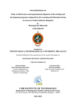 Internship Report on
Study of effectiveness and organizational alignment of the training and
development programs conducted by the Learning and Education Group
at Larsen & Toubro Infotech, Bangalore
By,
Roshanjit Kar Bhowmik
1CR13MBA39
Submitted to
VISVESVARAYA TECHNOLOGICAL UNIVERSITY, BELAGAVI
In partial fulfillment of the requirements for the award of the degree of
MASTER OF BUSINESS ADMINISTRATION
Under the Guidance of
Internal Guide External Guide
Prof. Priyameet Kaur Keer Ms Uma Seshadri
Faculty, Department of
Management Studies, CMR
Institute of Technology
Head, Learning Academy L&T
Infotech Ltd
CMR INSTITUTE OF TECHNOLOGY
Department of Management Studies and Research Center
132, AECS Layout, ITPL Main Road, Kundalahalli, Bangalore – 560037.
2013-2015
 