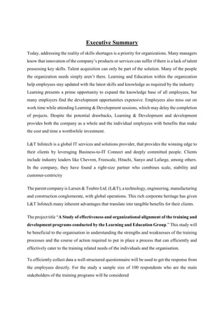 Executive Summary
Today, addressing the reality of skills shortages is a priority for organizations. Many managers
know that innovation of the company’s products or services can suffer if there is a lack of talent
possessing key skills. Talent acquisition can only be part of the solution. Many of the people
the organization needs simply aren’t there. Learning and Education within the organization
help employees stay updated with the latest skills and knowledge as required by the industry
Learning presents a prime opportunity to expand the knowledge base of all employees, but
many employers find the development opportunities expensive. Employees also miss out on
work time while attending Learning & Development sessions, which may delay the completion
of projects. Despite the potential drawbacks, Learning & Development and development
provides both the company as a whole and the individual employees with benefits that make
the cost and time a worthwhile investment.
L&T Infotech is a global IT services and solutions provider, that provides the winning edge to
their clients by leveraging Business-to-IT Connect and deeply committed people. Clients
include industry leaders like Chevron, Freescale, Hitachi, Sanyo and Lafarge, among others.
In the company, they have found a right-size partner who combines scale, stability and
customer-centricity
The parent company is Larsen & Toubro Ltd. (L&T), a technology, engineering, manufacturing
and construction conglomerate, with global operations. This rich corporate heritage has given
L&T Infotech many inherent advantages that translate into tangible benefits for their clients.
The project title “A Study of effectiveness and organizational alignment of the training and
development programs conducted by the Learning and Education Group.” This study will
be beneficial to the organisation in understanding the strengths and weaknesses of the training
processes and the course of action required to put in place a process that can efficiently and
effectively cater to the training related needs of the individuals and the organisation.
To efficiently collect data a well-structured questionnaire will be used to get the response from
the employees directly. For the study a sample size of 100 respondents who are the main
stakeholders of the training programs will be considered
 