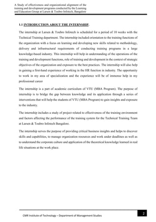 A Study of effectiveness and organizational alignment of the
training and development programs conducted by the Learning
and Education Group at Larsen & Toubro Infotech, Bangalore
2
CMR Institute of Technology – Department of Management Studies
1.1 INTRODUCTION ABOUT THE INTERNSHIP.
The internship at Larsen & Toubro Infotech is scheduled for a period of 10 weeks with the
Technical Training department. The internship included orientation to the training functions of
the organization with a focus on learning and developing new skills related to methodology,
delivery and infrastructural requirements of conducting training programs in a large
knowledge-based industry. This internship will help in understanding of the operations of the
training and development functions, role of training and development in the context of strategic
objectives of the organization and exposure to the best practices. The internship will also help
in gaining a first-hand experience of working in the HR function in industry. The opportunity
to work in my area of specialization and the experience will be of immense help in my
professional career
The internship is a part of academic curriculum of VTU (MBA Program). The purpose of
internship is to bridge the gap between knowledge and its application through a series of
interventions that will help the students of VTU (MBA Program) to gain insights and exposure
to the industry.
The internship includes a study of project related to effectiveness of the training environment
and factors affecting the performance of the training system for the Technical Training Team
at Larsen & Toubro Infotech Bangalore.
The internship serves the purpose of providing critical business insights and helps to discover
skills and capabilities, to manage organization resources and work under deadlines as well as
to understand the corporate culture and application of the theoretical knowledge learned in real
life situations at the work place.
 