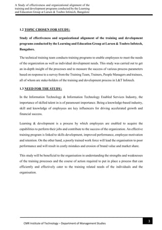 A Study of effectiveness and organizational alignment of the
training and development programs conducted by the Learning
and Education Group at Larsen & Toubro Infotech, Bangalore
3
CMR Institute of Technology – Department of Management Studies
1.2 TOPIC CHOSEN FOR STUDY:
Study of effectiveness and organizational alignment of the training and development
programs conducted by the Learning and Education Group at Larsen & Toubro Infotech,
Bangalore.
The technical training team conducts training programs to enable employees to meet the needs
of the organization as well as individual development needs. This study was carried out to get
an in-depth insight of the processes and to measure the success of various process parameters
based on response to a survey from the Training Team, Trainers, People Managers and trainees,
all of whom are stake-holders of the training and development process in L&T Infotech.
1.3 NEED FOR THE STUDY:
In the Information Technology & Information Technology Enabled Services Industry, the
importance of skilled talent in is of paramount importance. Being a knowledge-based industry,
skill and knowledge of employees are key influencers for driving accelerated growth and
financial success.
Learning & development is a process by which employees are enabled to acquire the
capabilities to perform their jobs and contribute to the success of the organization. An effective
training program is linked to skills development, improved performance, employee motivation
and retention. On the other hand, a poorly trained work force will lead the organisation to poor
performance and will result in costly mistakes and erosion of brand value and market share.
This study will be beneficial to the organisation in understanding the strengths and weaknesses
of the training processes and the course of action required to put in place a process that can
efficiently and effectively cater to the training related needs of the individuals and the
organisation.
 