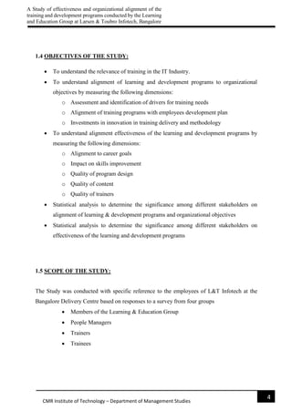 A Study of effectiveness and organizational alignment of the
training and development programs conducted by the Learning
and Education Group at Larsen & Toubro Infotech, Bangalore
4
CMR Institute of Technology – Department of Management Studies
1.4 OBJECTIVES OF THE STUDY:
 To understand the relevance of training in the IT Industry.
 To understand alignment of learning and development programs to organizational
objectives by measuring the following dimensions:
o Assessment and identification of drivers for training needs
o Alignment of training programs with employees development plan
o Investments in innovation in training delivery and methodology
 To understand alignment effectiveness of the learning and development programs by
measuring the following dimensions:
o Alignment to career goals
o Impact on skills improvement
o Quality of program design
o Quality of content
o Quality of trainers
 Statistical analysis to determine the significance among different stakeholders on
alignment of learning & development programs and organizational objectives
 Statistical analysis to determine the significance among different stakeholders on
effectiveness of the learning and development programs
1.5 SCOPE OF THE STUDY:
The Study was conducted with specific reference to the employees of L&T Infotech at the
Bangalore Delivery Centre based on responses to a survey from four groups
 Members of the Learning & Education Group
 People Managers
 Trainers
 Trainees
 