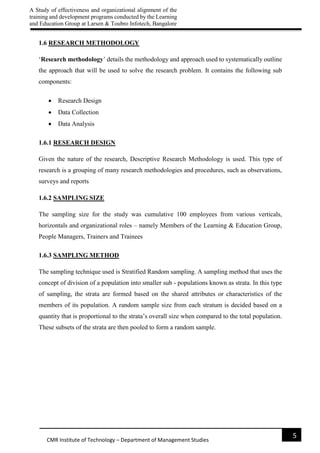 A Study of effectiveness and organizational alignment of the
training and development programs conducted by the Learning
and Education Group at Larsen & Toubro Infotech, Bangalore
5
CMR Institute of Technology – Department of Management Studies
1.6 RESEARCH METHODOLOGY
‘Research methodology’ details the methodology and approach used to systematically outline
the approach that will be used to solve the research problem. It contains the following sub
components:
 Research Design
 Data Collection
 Data Analysis
1.6.1 RESEARCH DESIGN
Given the nature of the research, Descriptive Research Methodology is used. This type of
research is a grouping of many research methodologies and procedures, such as observations,
surveys and reports
1.6.2 SAMPLING SIZE
The sampling size for the study was cumulative 100 employees from various verticals,
horizontals and organizational roles – namely Members of the Learning & Education Group,
People Managers, Trainers and Trainees
1.6.3 SAMPLING METHOD
The sampling technique used is Stratified Random sampling. A sampling method that uses the
concept of division of a population into smaller sub - populations known as strata. In this type
of sampling, the strata are formed based on the shared attributes or characteristics of the
members of its population. A random sample size from each stratum is decided based on a
quantity that is proportional to the strata’s overall size when compared to the total population.
These subsets of the strata are then pooled to form a random sample.
 
