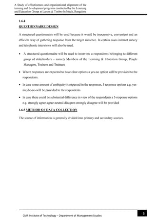 A Study of effectiveness and organizational alignment of the
training and development programs conducted by the Learning
and Education Group at Larsen & Toubro Infotech, Bangalore
6
CMR Institute of Technology – Department of Management Studies
1.6.4
QUESTIONNAIRE DESIGN
A structured questionnaire will be used because it would be inexpensive, convenient and an
efficient way of gathering response from the target audience. In certain cases internet survey
and telephonic interviews will also be used.
 A structured questionnaire will be used to interview a respondents belonging to different
group of stakeholders – namely Members of the Learning & Education Group, People
Managers, Trainers and Trainees
 Where responses are expected to have clear options a yes-no option will be provided to the
respondents.
 In case some amount of ambiguity is expected in the responses, 3 response options e.g. yes-
maybe-no-will be provided to the respondents
 In case there could be substantial difference in view of the respondents a 5-response options
e.g. strongly agree-agree-neutral-disagree-strongly disagree will be provided
1.6.5 METHOD OF DATA COLLECTION
The source of information is generally divided into primary and secondary sources.
 