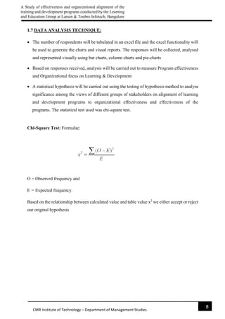A Study of effectiveness and organizational alignment of the
training and development programs conducted by the Learning
and Education Group at Larsen & Toubro Infotech, Bangalore
8
CMR Institute of Technology – Department of Management Studies
1.7 DATA ANALYSIS TECHNIQUE:
 The number of respondents will be tabulated in an excel file and the excel functionality will
be used to generate the charts and visual reports. The responses will be collected, analysed
and represented visually using bar charts, column charts and pie-charts
 Based on responses received, analysis will be carried out to measure Program effectiveness
and Organizational focus on Learning & Development
 A statistical hypothesis will be carried out using the testing of hypothesis method to analyse
significance among the views of different groups of stakeholders on alignment of learning
and development programs to organizational effectiveness and effectiveness of the
programs. The statistical test used was chi-square test.
Chi-Square Test: Formulae:
O = Observed frequency and
E = Expected frequency.
Based on the relationship between calculated value and table value x2
we either accept or reject
our original hypothesis
 
