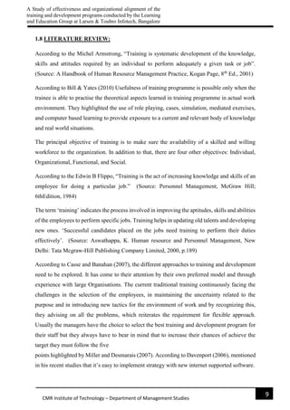 A Study of effectiveness and organizational alignment of the
training and development programs conducted by the Learning
and Education Group at Larsen & Toubro Infotech, Bangalore
9
CMR Institute of Technology – Department of Management Studies
1.8 LITERATURE REVIEW:
According to the Michel Armstrong, “Training is systematic development of the knowledge,
skills and attitudes required by an individual to perform adequately a given task or job”.
(Source: A Handbook of Human Resource Management Practice, Kogan Page, 8th
Ed., 2001)
According to Bill & Yates (2010) Usefulness of training programme is possible only when the
trainee is able to practise the theoretical aspects learned in training programme in actual work
environment. They highlighted the use of role playing, cases, simulation, mediated exercises,
and computer based learning to provide exposure to a current and relevant body of knowledge
and real world situations.
The principal objective of training is to make sure the availability of a skilled and willing
workforce to the organization. In addition to that, there are four other objectives: Individual,
Organizational, Functional, and Social.
According to the Edwin B Flippo, “Training is the act of increasing knowledge and skills of an
employee for doing a particular job.” (Source: Personnel Management, McGraw Hill;
6thEdition, 1984)
The term ‘training’ indicates the process involved in improving the aptitudes, skills and abilities
of the employees to perform specific jobs. Training helps in updating old talents and developing
new ones. ‘Successful candidates placed on the jobs need training to perform their duties
effectively’. (Source: Aswathappa, K. Human resource and Personnel Management, New
Delhi: Tata Mcgraw-Hill Publishing Company Limited, 2000, p.189)
According to Casse and Banahan (2007), the different approaches to training and development
need to be explored. It has come to their attention by their own preferred model and through
experience with large Organisations. The current traditional training continuously facing the
challenges in the selection of the employees, in maintaining the uncertainty related to the
purpose and in introducing new tactics for the environment of work and by recognizing this,
they advising on all the problems, which reiterates the requirement for flexible approach.
Usually the managers have the choice to select the best training and development program for
their staff but they always have to bear in mind that to increase their chances of achieve the
target they must follow the five
points highlighted by Miller and Desmarais (2007). According to Davenport (2006), mentioned
in his recent studies that it’s easy to implement strategy with new internet supported software.
 