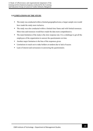 A Study of effectiveness and organizational alignment of the
training and development programs conducted by the Learning
and Education Group at Larsen & Toubro Infotech, Bangalore
10
CMR Institute of Technology – Department of Management Studies
1.8 LIMITATIONS OF THE STUDY
 The study was conducted within a limited geographical area; a larger sample size would
have made the study more inclusive.
 The study was also conducted within a limited time frame and with limited resources.
More time and resources would have made the data more comprehensive.
 The main limitation of the study is the slow response rate. It is a challenge to get all the
employees of the organization to answer the questionnaire on time.
 Another major limitation is the bias of the responses given.
 Limitations to reach out to stake holders at random due to lack of access
 Lack of interest and seriousness in answering the questionnaire.
 