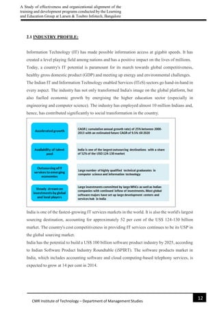 A Study of effectiveness and organizational alignment of the
training and development programs conducted by the Learning
and Education Group at Larsen & Toubro Infotech, Bangalore
12
CMR Institute of Technology – Department of Management Studies
2.1 INDUSTRY PROFILE:
Information Technology (IT) has made possible information access at gigabit speeds. It has
created a level playing field among nations and has a positive impact on the lives of millions.
Today, a country's IT potential is paramount for its march towards global competitiveness,
healthy gross domestic product (GDP) and meeting up energy and environmental challenges.
The Indian IT and Information Technology enabled Services (ITeS) sectors go hand-in-hand in
every aspect. The industry has not only transformed India's image on the global platform, but
also fuelled economic growth by energising the higher education sector (especially in
engineering and computer science). The industry has employed almost 10 million Indians and,
hence, has contributed significantly to social transformation in the country.
India is one of the fastest-growing IT services markets in the world. It is also the world's largest
sourcing destination, accounting for approximately 52 per cent of the US$ 124-130 billion
market. The country's cost competitiveness in providing IT services continues to be its USP in
the global sourcing market.
India has the potential to build a US$ 100 billion software product industry by 2025, according
to Indian Software Product Industry Roundtable (iSPIRT). The software products market in
India, which includes accounting software and cloud computing-based telephony services, is
expected to grow at 14 per cent in 2014.
 