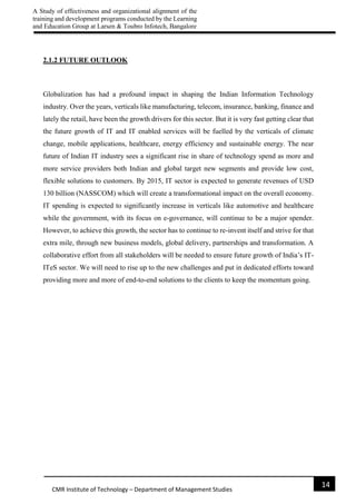 A Study of effectiveness and organizational alignment of the
training and development programs conducted by the Learning
and Education Group at Larsen & Toubro Infotech, Bangalore
14
CMR Institute of Technology – Department of Management Studies
2.1.2 FUTURE OUTLOOK
Globalization has had a profound impact in shaping the Indian Information Technology
industry. Over the years, verticals like manufacturing, telecom, insurance, banking, finance and
lately the retail, have been the growth drivers for this sector. But it is very fast getting clear that
the future growth of IT and IT enabled services will be fuelled by the verticals of climate
change, mobile applications, healthcare, energy efficiency and sustainable energy. The near
future of Indian IT industry sees a significant rise in share of technology spend as more and
more service providers both Indian and global target new segments and provide low cost,
flexible solutions to customers. By 2015, IT sector is expected to generate revenues of USD
130 billion (NASSCOM) which will create a transformational impact on the overall economy.
IT spending is expected to significantly increase in verticals like automotive and healthcare
while the government, with its focus on e-governance, will continue to be a major spender.
However, to achieve this growth, the sector has to continue to re-invent itself and strive for that
extra mile, through new business models, global delivery, partnerships and transformation. A
collaborative effort from all stakeholders will be needed to ensure future growth of India’s IT-
ITeS sector. We will need to rise up to the new challenges and put in dedicated efforts toward
providing more and more of end-to-end solutions to the clients to keep the momentum going.
 