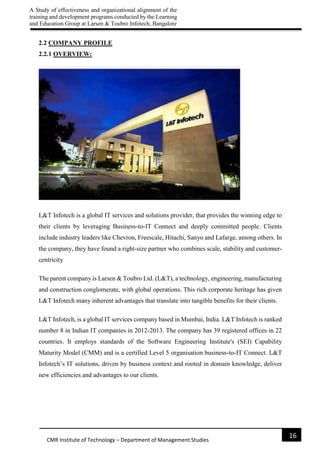 A Study of effectiveness and organizational alignment of the
training and development programs conducted by the Learning
and Education Group at Larsen & Toubro Infotech, Bangalore
16
CMR Institute of Technology – Department of Management Studies
2.2 COMPANY PROFILE
2.2.1 OVERVIEW:
L&T Infotech is a global IT services and solutions provider, that provides the winning edge to
their clients by leveraging Business-to-IT Connect and deeply committed people. Clients
include industry leaders like Chevron, Freescale, Hitachi, Sanyo and Lafarge, among others. In
the company, they have found a right-size partner who combines scale, stability and customer-
centricity
The parent company is Larsen & Toubro Ltd. (L&T), a technology, engineering, manufacturing
and construction conglomerate, with global operations. This rich corporate heritage has given
L&T Infotech many inherent advantages that translate into tangible benefits for their clients.
L&T Infotech, is a global IT services company based in Mumbai, India. L&T Infotech is ranked
number 8 in Indian IT companies in 2012-2013. The company has 39 registered offices in 22
countries. It employs standards of the Software Engineering Institute's (SEI) Capability
Maturity Model (CMM) and is a certified Level 5 organisation business-to-IT Connect. L&T
Infotech’s IT solutions, driven by business context and rooted in domain knowledge, deliver
new efficiencies and advantages to our clients.
 