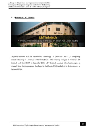 A Study of effectiveness and organizational alignment of the
training and development programs conducted by the Learning
and Education Group at Larsen & Toubro Infotech, Bangalore
17
CMR Institute of Technology – Department of Management Studies
2.2.2 History of L&T Infotech
Originally founded as L&T Information Technology Ltd (Read as L&T-IT), a completely
owned subsidiary of Larsen & Toubro Ltd (L&T). The company changed its name to L&T
Infotech on 1 April 1997. In December 2006, L&T Infotech acquired GDA Technologies (a
privately held electronic design firm based in California, USA) and all of its design centres in
India and USA.
 